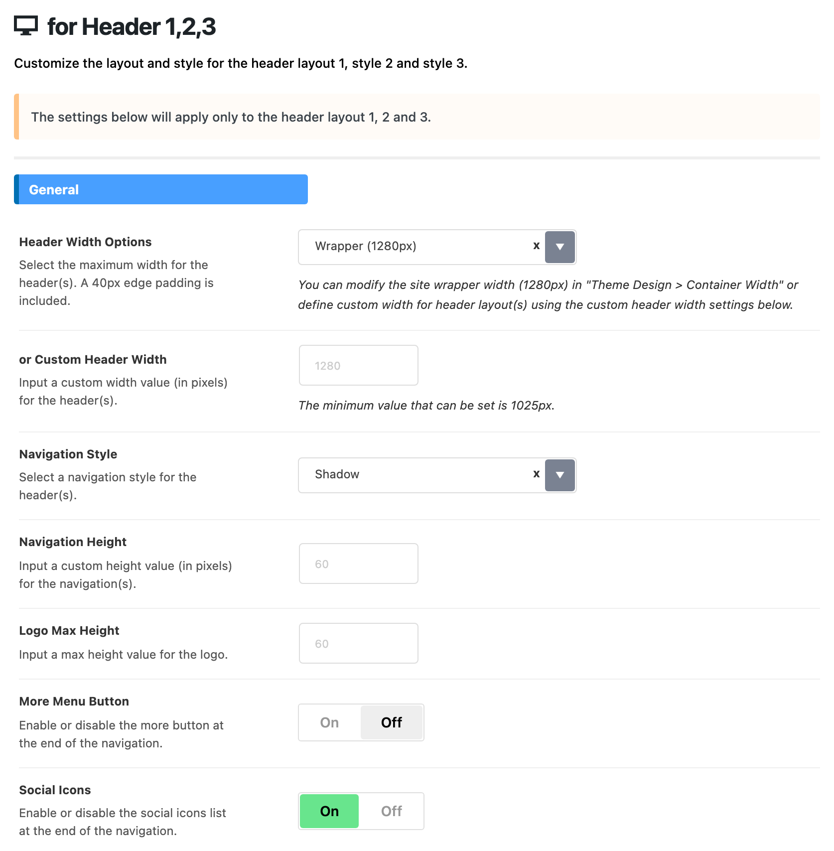 Theme Options > Header > for Header 1,2,3, General group: Header Width Options on Wrapper (1280px), or Custom Header Width, Navigation Height and Logo Max Height blank, Navigation Style on Shadow, More Menu Button off and Social Icons on